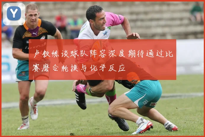 卢教练谈球队阵容深度期待通过比赛磨合轮换与化学反应