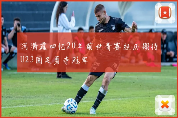 冯潇霆回忆20年前世青赛经历期待U23国足勇夺冠军