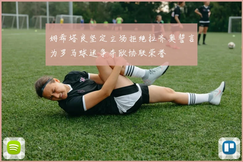 姆希塔良坚定立场拒绝拉齐奥誓言为罗马球迷争夺欧协联荣誉