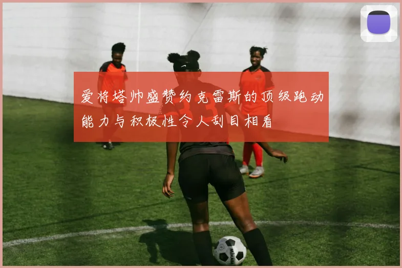 爱将塔帅盛赞约克雷斯的顶级跑动能力与积极性令人刮目相看