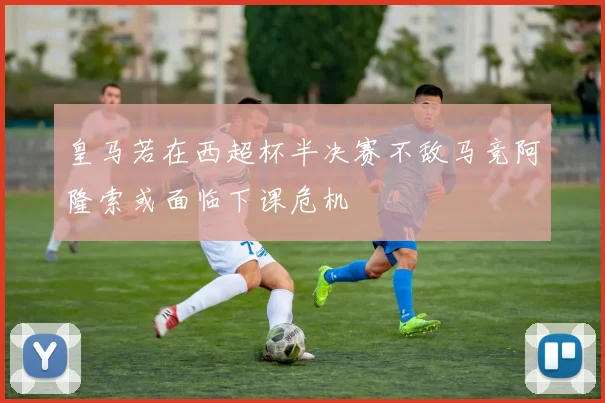 皇马若在西超杯半决赛不敌马竞阿隆索或面临下课危机