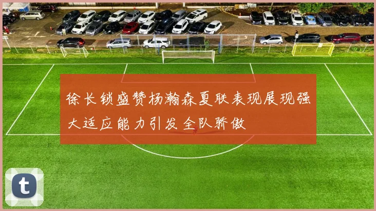 徐长锁盛赞杨瀚森夏联表现展现强大适应能力引发全队骄傲