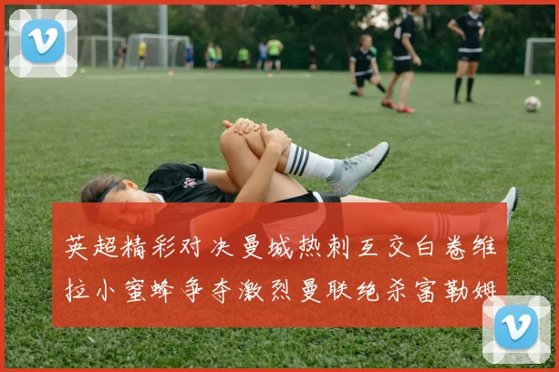 英超精彩对决曼城热刺互交白卷维拉小蜜蜂争夺激烈曼联绝杀富勒姆逆转胜利