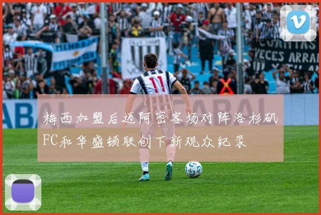 梅西加盟后迈阿密客场对阵洛杉矶FC和华盛顿联创下新观众纪录