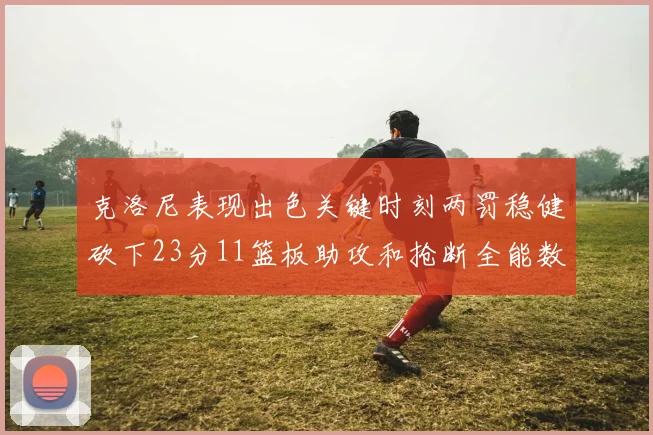克洛尼表现出色关键时刻两罚稳健砍下23分11篮板助攻和抢断全能数据