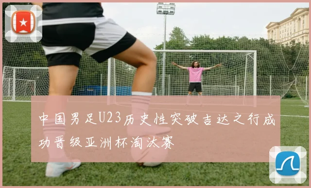中国男足U23历史性突破吉达之行成功晋级亚洲杯淘汰赛