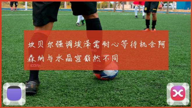 坎贝尔强调埃泽需耐心等待机会阿森纳与水晶宫截然不同