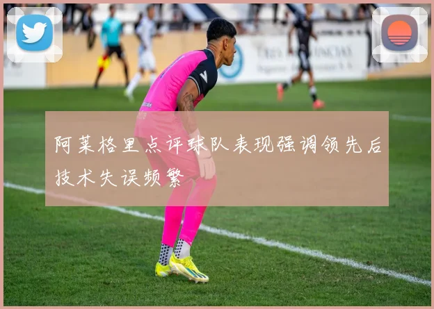 阿莱格里点评球队表现强调领先后技术失误频繁