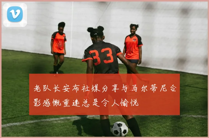 老队长安布社媒分享与马尔蒂尼合影感慨重逢总是令人愉悦