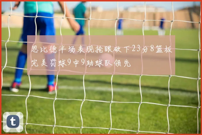 恩比德半场表现抢眼砍下23分8篮板完美罚球9中9助球队领先