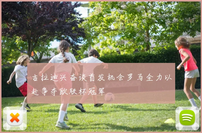 吉拉迪兴奋谈首发机会罗马全力以赴争夺欧联杯冠军