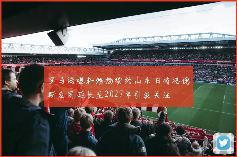罗马诺爆料赖扬续约山东旧将格德斯合同延长至2027年引发关注