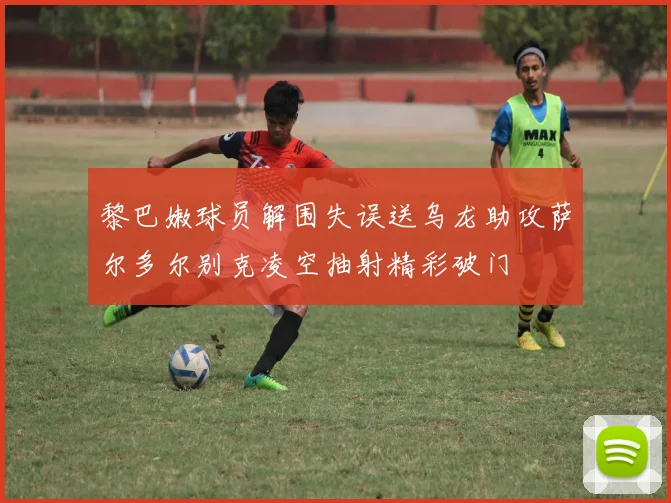 黎巴嫩球员解围失误送乌龙助攻萨尔多尔别克凌空抽射精彩破门