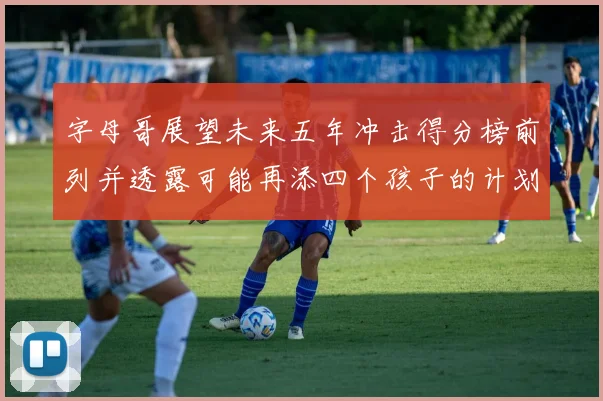 字母哥展望未来五年冲击得分榜前列并透露可能再添四个孩子的计划