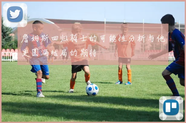 詹姆斯回归骑士的可能性分析与他更圆满结局的期待