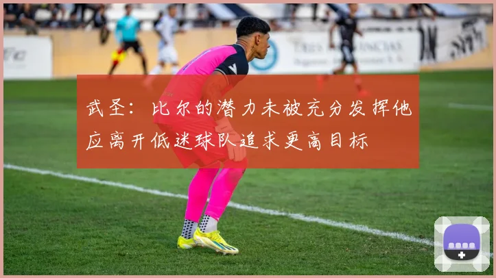 武圣：比尔的潜力未被充分发挥他应离开低迷球队追求更高目标