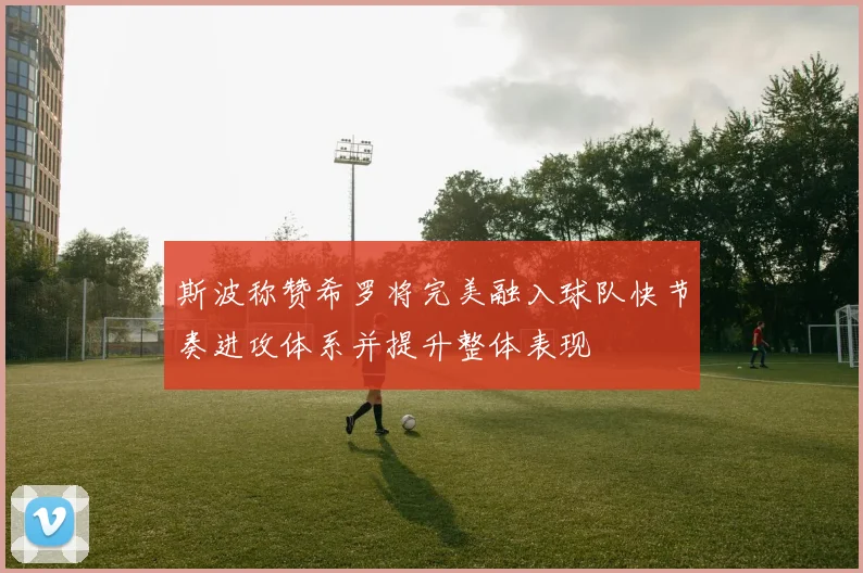 斯波称赞希罗将完美融入球队快节奏进攻体系并提升整体表现