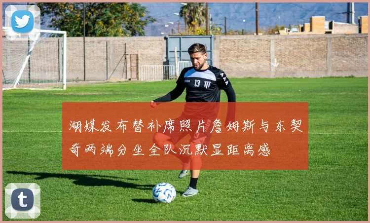 湖媒发布替补席照片詹姆斯与东契奇两端分坐全队沉默显距离感