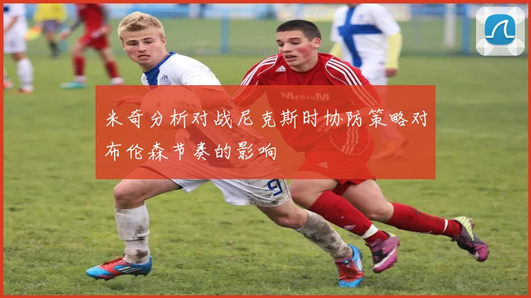 米奇分析对战尼克斯时协防策略对布伦森节奏的影响