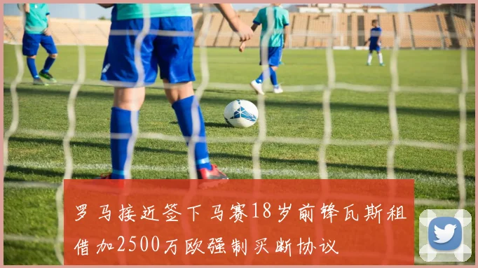 罗马接近签下马赛18岁前锋瓦斯租借加2500万欧强制买断协议