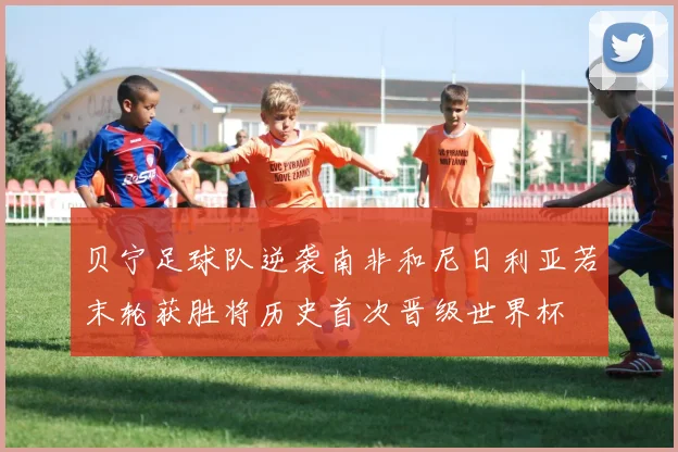 贝宁足球队逆袭南非和尼日利亚若末轮获胜将历史首次晋级世界杯