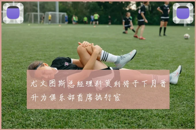 尤文图斯总经理科莫利将于下月晋升为俱乐部首席执行官