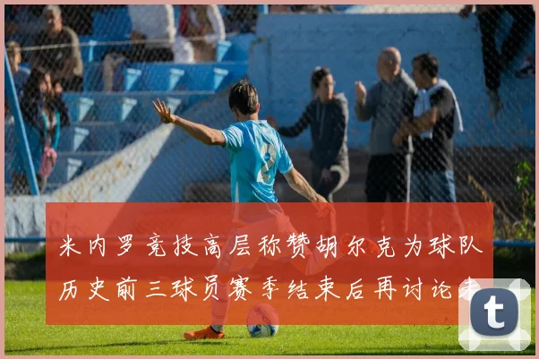 米内罗竞技高层称赞胡尔克为球队历史前三球员赛季结束后再讨论未来计划