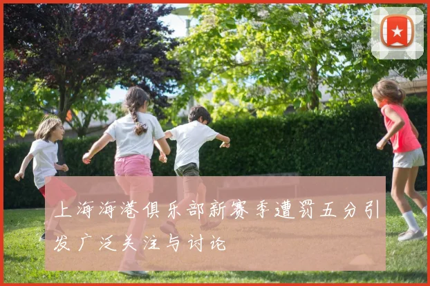 上海海港俱乐部新赛季遭罚五分引发广泛关注与讨论