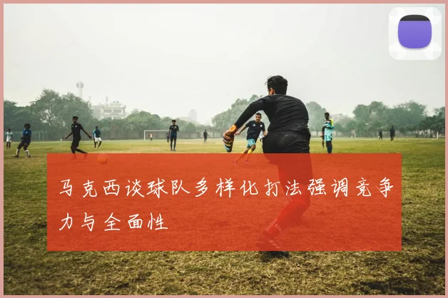 马克西谈球队多样化打法强调竞争力与全面性
