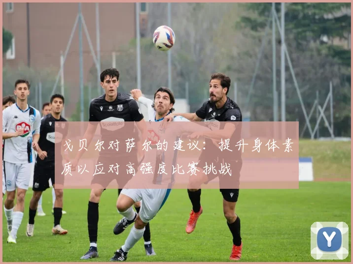 戈贝尔对萨尔的建议：提升身体素质以应对高强度比赛挑战